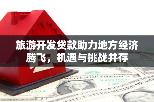 西固旅游开发贷款助力地方经济腾飞，机遇与挑战并存